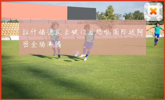 拉什福德反击破门后怒吼国际迈阿密全场沸腾