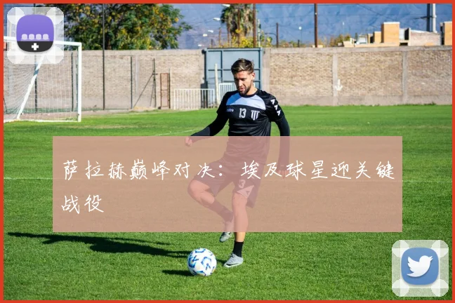萨拉赫巅峰对决:埃及球星迎关键战役