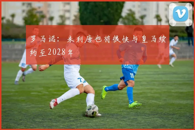 罗马诺:米利唐也将很快与皇马续约至2028年