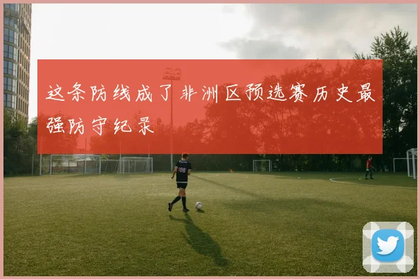 这条防线成了非洲区预选赛历史最强防守纪录
