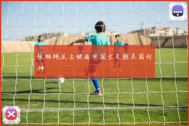 张琳艳反击破局中国女足胜美国封神