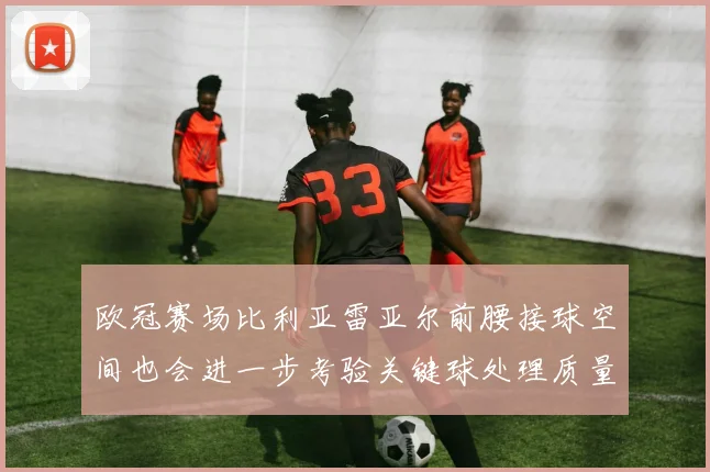 欧冠赛场比利亚雷亚尔前腰接球空间也会进一步考验关键球处理质量