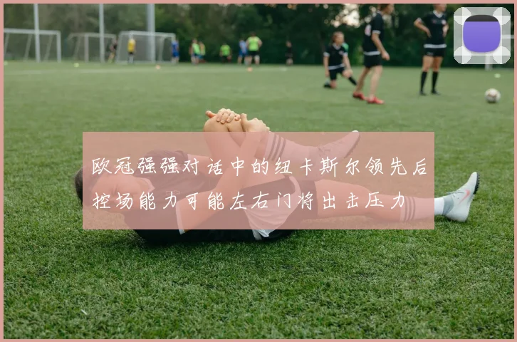 欧冠强强对话中的纽卡斯尔领先后控场能力可能左右门将出击压力