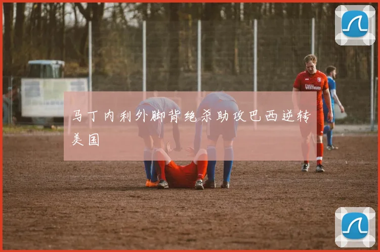 马丁内利外脚背绝杀助攻巴西逆转美国