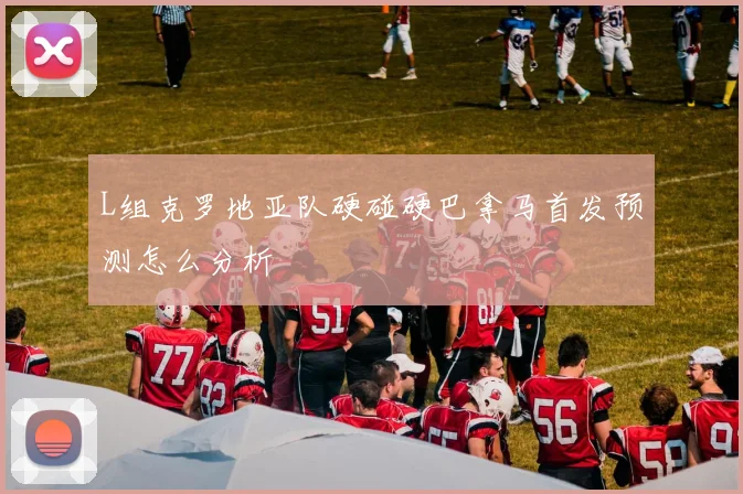 L组克罗地亚队硬碰硬巴拿马首发预测怎么分析