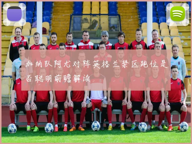 加纳队阿尤对阵英格兰禁区跑位是否聪明前瞻解读