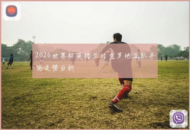 2026世界杯英格兰对克罗地亚队半场走势分析
