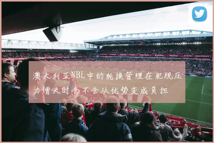 澳大利亚NBL中的轮换管理在犯规压力增大时会不会从优势变成负担