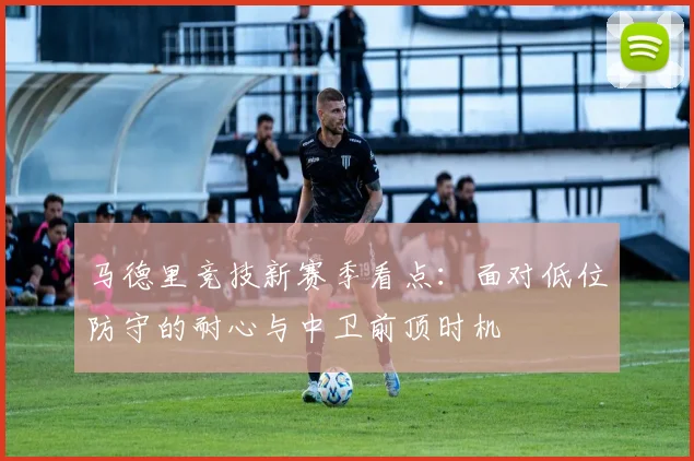 马德里竞技新赛季看点:面对低位防守的耐心与中卫前顶时机