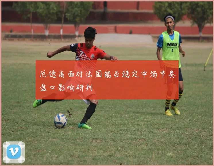 厄德高面对法国能否稳定中场节奏盘口影响研判