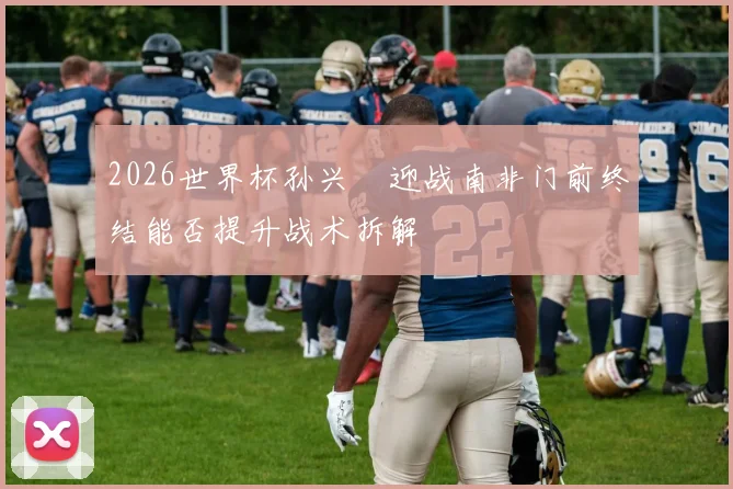 2026世界杯孙兴慜迎战南非门前终结能否提升战术拆解