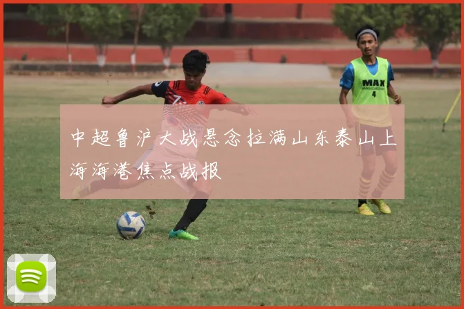 中超鲁沪大战悬念拉满山东泰山上海海港焦点战报