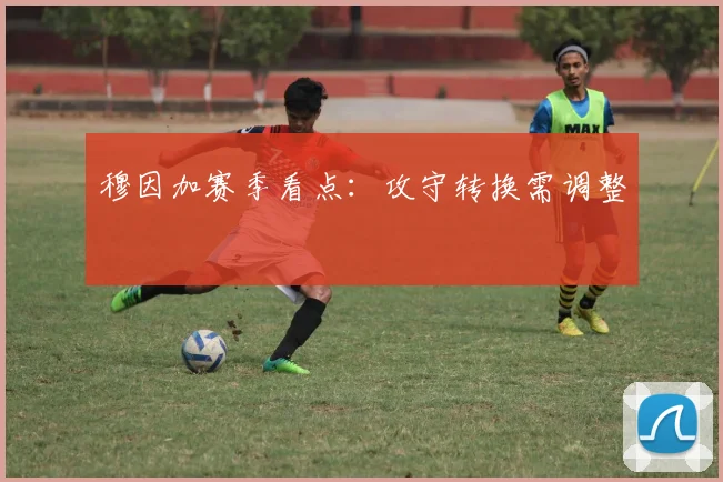 穆因加赛季看点：攻守转换需调整