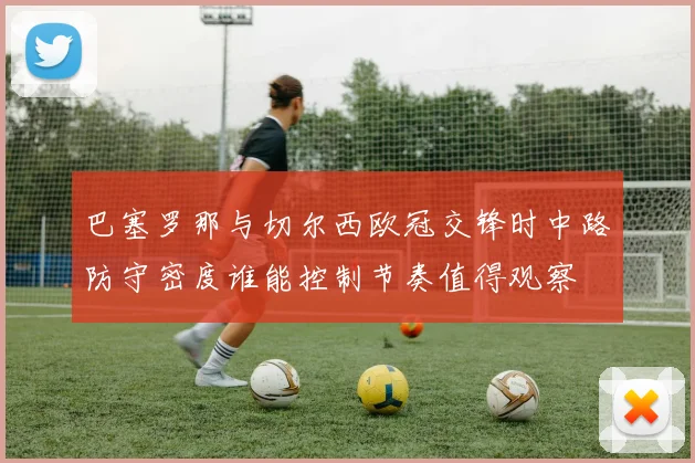 巴塞罗那与切尔西欧冠交锋时中路防守密度谁能控制节奏值得观察