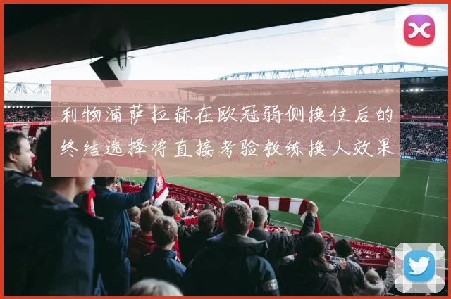 利物浦萨拉赫在欧冠弱侧换位后的终结选择将直接考验教练换人效果