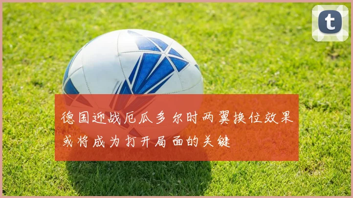 德国迎战厄瓜多尔时两翼换位效果或将成为打开局面的关键