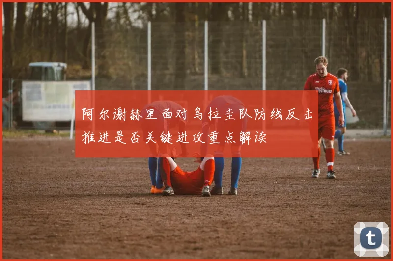 阿尔谢赫里面对乌拉圭队防线反击推进是否关键进攻重点解读