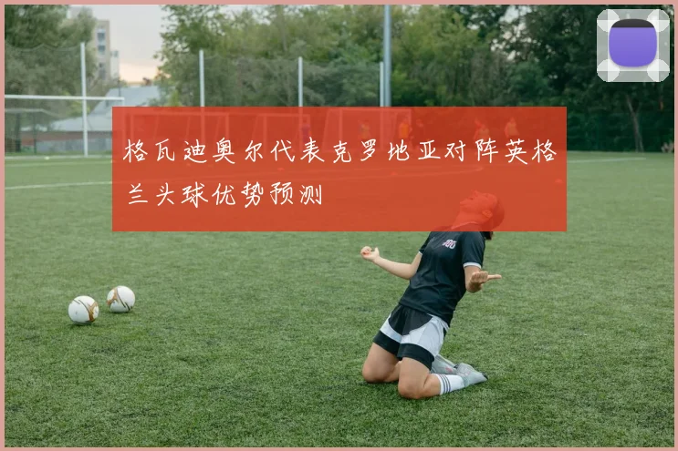 格瓦迪奥尔代表克罗地亚对阵英格兰头球优势预测