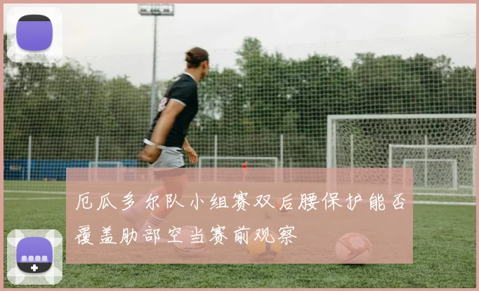 厄瓜多尔队小组赛双后腰保护能否覆盖肋部空当赛前观察