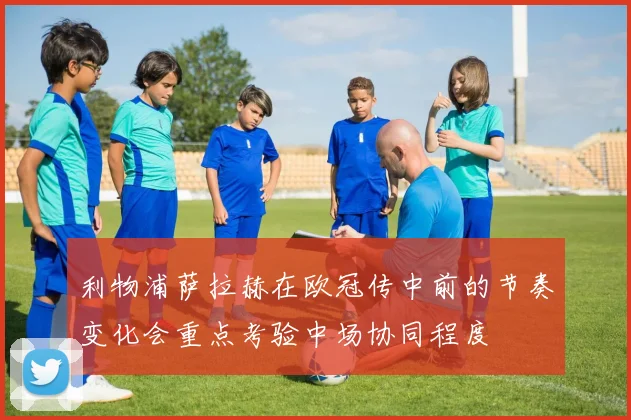 利物浦萨拉赫在欧冠传中前的节奏变化会重点考验中场协同程度